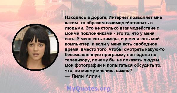 Находясь в дороге, Интернет позволяет мне каким -то образом взаимодействовать с людьми. Это не столько взаимодействие с моими поклонниками - это то, что у меня есть. У меня есть камера, и у меня есть мой компьютер, и