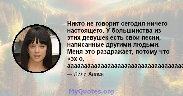 Никто не говорит сегодня ничего настоящего. У большинства из этих девушек есть свои песни, написанные другими людьми. Меня это раздражает, потому что «эх о,