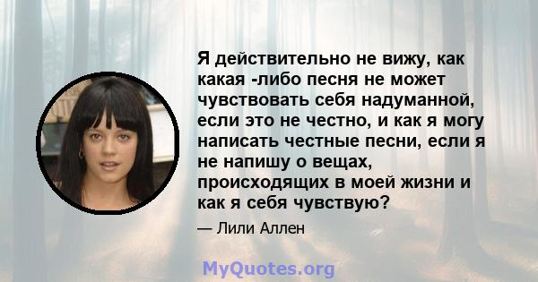 Я действительно не вижу, как какая -либо песня не может чувствовать себя надуманной, если это не честно, и как я могу написать честные песни, если я не напишу о вещах, происходящих в моей жизни и как я себя чувствую?