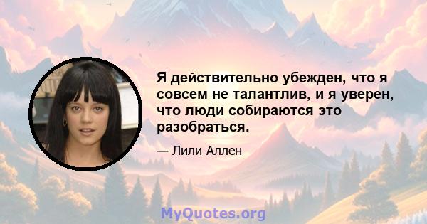 Я действительно убежден, что я совсем не талантлив, и я уверен, что люди собираются это разобраться.