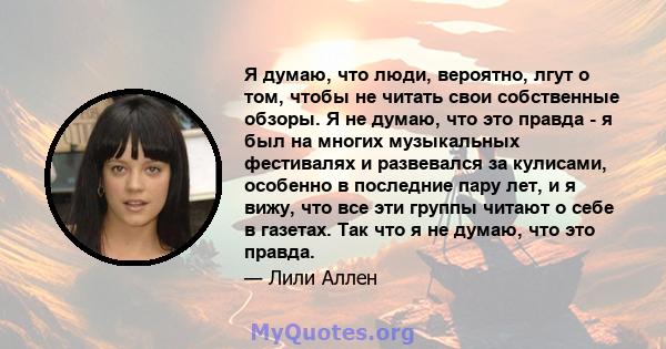 Я думаю, что люди, вероятно, лгут о том, чтобы не читать свои собственные обзоры. Я не думаю, что это правда - я был на многих музыкальных фестивалях и развевался за кулисами, особенно в последние пару лет, и я вижу,