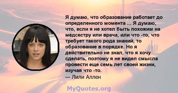 Я думаю, что образование работает до определенного момента ... Я думаю, что, если я не хотел быть похожим на медсестру или врача, или что -то, что требует такого рода знаний, то образование в порядке. Но я действительно 