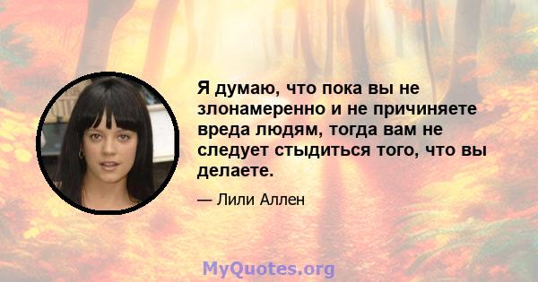 Я думаю, что пока вы не злонамеренно и не причиняете вреда людям, тогда вам не следует стыдиться того, что вы делаете.