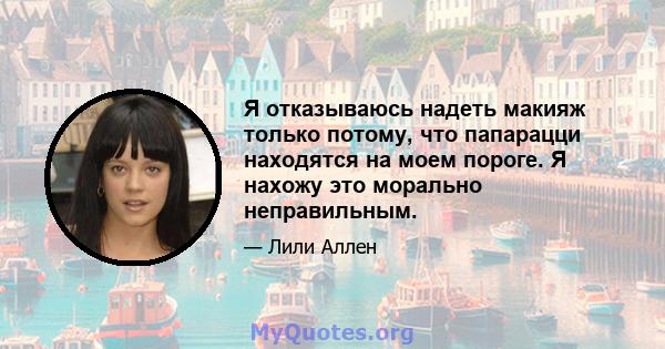 Я отказываюсь надеть макияж только потому, что папарацци находятся на моем пороге. Я нахожу это морально неправильным.