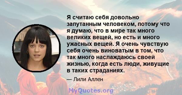 Я считаю себя довольно запутанным человеком, потому что я думаю, что в мире так много великих вещей, но есть и много ужасных вещей. Я очень чувствую себя очень виноватым в том, что так много наслаждаюсь своей жизнью,