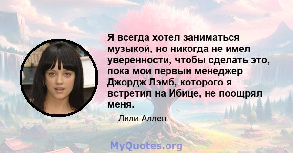 Я всегда хотел заниматься музыкой, но никогда не имел уверенности, чтобы сделать это, пока мой первый менеджер Джордж Лэмб, которого я встретил на Ибице, не поощрял меня.