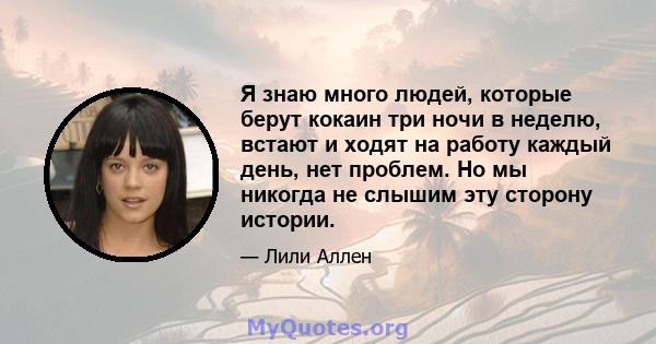 Я знаю много людей, которые берут кокаин три ночи в неделю, встают и ходят на работу каждый день, нет проблем. Но мы никогда не слышим эту сторону истории.