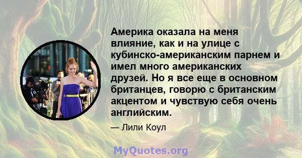 Америка оказала на меня влияние, как и на улице с кубинско-американским парнем и имел много американских друзей. Но я все еще в основном британцев, говорю с британским акцентом и чувствую себя очень английским.