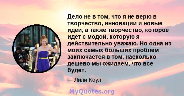 Дело не в том, что я не верю в творчество, инновации и новые идеи, а также творчество, которое идет с модой, которую я действительно уважаю. Но одна из моих самых больших проблем заключается в том, насколько дешево мы