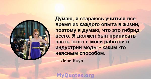 Думаю, я стараюсь учиться все время из каждого опыта в жизни, поэтому я думаю, что это гибрид всего. Я должен был приписать часть этого с моей работой в индустрии моды - каким -то неясным способом.