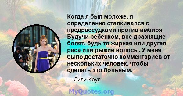 Когда я был моложе, я определенно сталкивался с предрассудками против имбиря. Будучи ребенком, все дразнящие болят, будь то жирная или другая раса или рыжие волосы. У меня было достаточно комментариев от нескольких