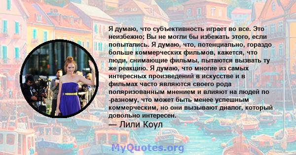 Я думаю, что субъективность играет во все. Это неизбежно; Вы не могли бы избежать этого, если попытались. Я думаю, что, потенциально, гораздо больше коммерческих фильмов, кажется, что люди, снимающие фильмы, пытаются