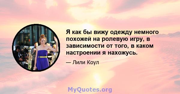 Я как бы вижу одежду немного похожей на ролевую игру, в зависимости от того, в каком настроении я нахожусь.