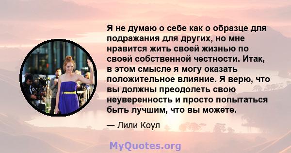 Я не думаю о себе как о образце для подражания для других, но мне нравится жить своей жизнью по своей собственной честности. Итак, в этом смысле я могу оказать положительное влияние. Я верю, что вы должны преодолеть