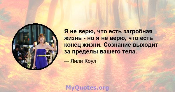 Я не верю, что есть загробная жизнь - но я не верю, что есть конец жизни. Сознание выходит за пределы вашего тела.