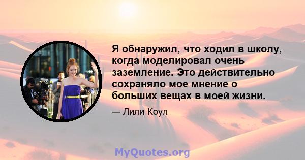 Я обнаружил, что ходил в школу, когда моделировал очень заземление. Это действительно сохраняло мое мнение о больших вещах в моей жизни.