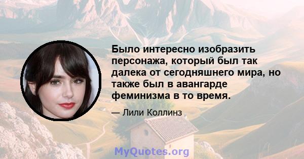 Было интересно изобразить персонажа, который был так далека от сегодняшнего мира, но также был в авангарде феминизма в то время.