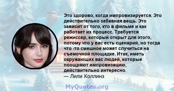 Это здорово, когда импровизируется. Это действительно забавная вещь. Это зависит от того, кто в фильме и как работает их процесс. Требуется режиссер, который открыт для этого, потому что у вас есть сценарий, но тогда