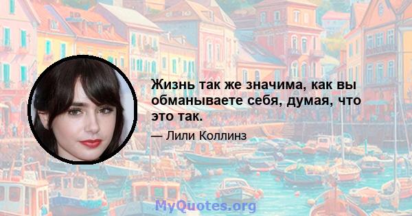 Жизнь так же значима, как вы обманываете себя, думая, что это так.