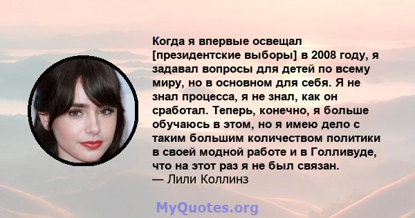 Когда я впервые освещал [президентские выборы] в 2008 году, я задавал вопросы для детей по всему миру, но в основном для себя. Я не знал процесса, я не знал, как он сработал. Теперь, конечно, я больше обучаюсь в этом,