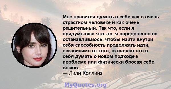 Мне нравится думать о себе как о очень страстном человеке и как очень решительный. Так что, если я придумываю что -то, я определенно не останавливаюсь, чтобы найти внутри себя способность продолжать идти, независимо от