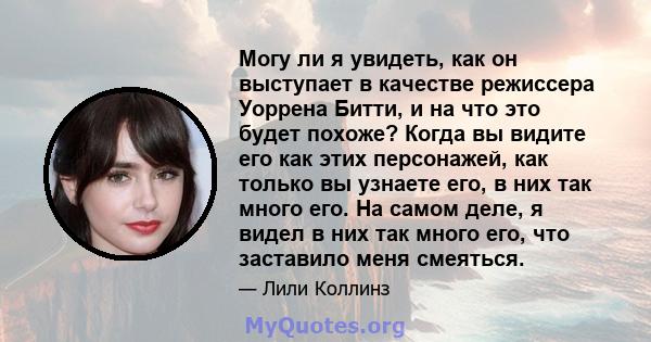 Могу ли я увидеть, как он выступает в качестве режиссера Уоррена Битти, и на что это будет похоже? Когда вы видите его как этих персонажей, как только вы узнаете его, в них так много его. На самом деле, я видел в них