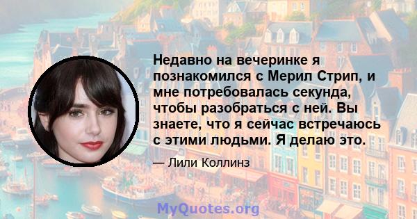 Недавно на вечеринке я познакомился с Мерил Стрип, и мне потребовалась секунда, чтобы разобраться с ней. Вы знаете, что я сейчас встречаюсь с этими людьми. Я делаю это.