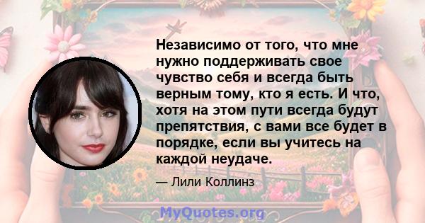 Независимо от того, что мне нужно поддерживать свое чувство себя и всегда быть верным тому, кто я есть. И что, хотя на этом пути всегда будут препятствия, с вами все будет в порядке, если вы учитесь на каждой неудаче.