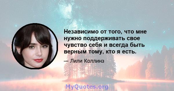 Независимо от того, что мне нужно поддерживать свое чувство себя и всегда быть верным тому, кто я есть.