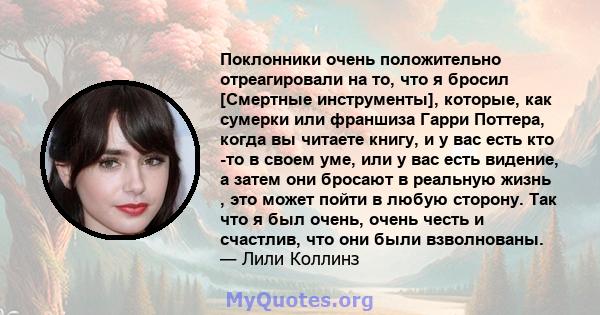 Поклонники очень положительно отреагировали на то, что я бросил [Смертные инструменты], которые, как сумерки или франшиза Гарри Поттера, когда вы читаете книгу, и у вас есть кто -то в своем уме, или у вас есть видение,