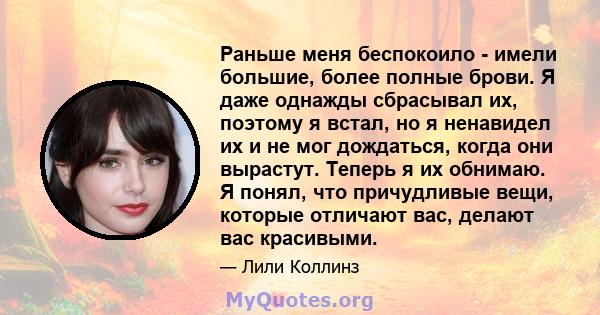 Раньше меня беспокоило - имели большие, более полные брови. Я даже однажды сбрасывал их, поэтому я встал, но я ненавидел их и не мог дождаться, когда они вырастут. Теперь я их обнимаю. Я понял, что причудливые вещи,