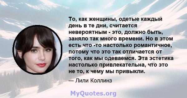 То, как женщины, одетые каждый день в те дни, считается невероятным - это, должно быть, заняло так много времени. Но в этом есть что -то настолько романтичное, потому что это так отличается от того, как мы одеваемся.