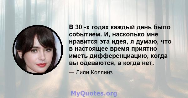 В 30 -х годах каждый день было событием. И, насколько мне нравится эта идея, я думаю, что в настоящее время приятно иметь дифференциацию, когда вы одеваются, а когда нет.