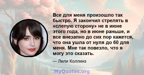 Все для меня произошло так быстро. Я закончил стрелять в «слепую сторону» не в июне этого года, но в июне раньше, и все внезапно до сих пор кажется, что она ушла от нуля до 60 для меня. Мне так повезло, что я могу это