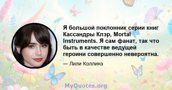 Я большой поклонник серии книг Кассандры Клэр, Mortal Instruments. Я сам фанат, так что быть в качестве ведущей героини совершенно невероятна.