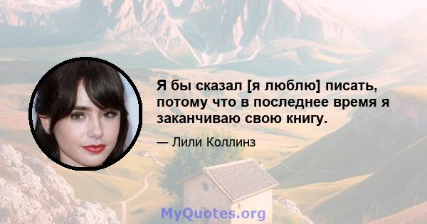 Я бы сказал [я люблю] писать, потому что в последнее время я заканчиваю свою книгу.