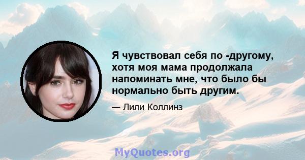 Я чувствовал себя по -другому, хотя моя мама продолжала напоминать мне, что было бы нормально быть другим.