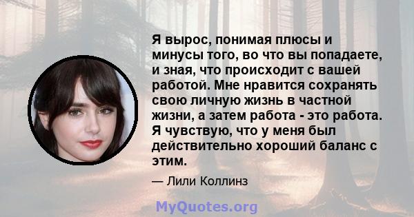 Я вырос, понимая плюсы и минусы того, во что вы попадаете, и зная, что происходит с вашей работой. Мне нравится сохранять свою личную жизнь в частной жизни, а затем работа - это работа. Я чувствую, что у меня был