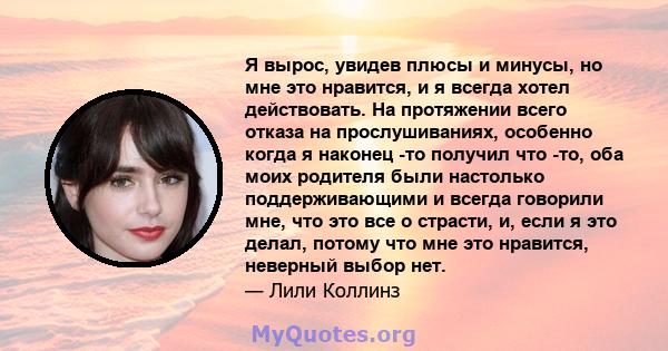 Я вырос, увидев плюсы и минусы, но мне это нравится, и я всегда хотел действовать. На протяжении всего отказа на прослушиваниях, особенно когда я наконец -то получил что -то, оба моих родителя были настолько