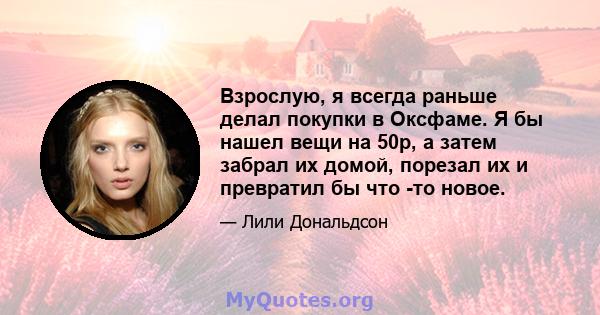 Взрослую, я всегда раньше делал покупки в Оксфаме. Я бы нашел вещи на 50p, а затем забрал их домой, порезал их и превратил бы что -то новое.