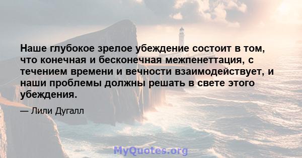 Наше глубокое зрелое убеждение состоит в том, что конечная и бесконечная межпенеттация, с течением времени и вечности взаимодействует, и наши проблемы должны решать в свете этого убеждения.