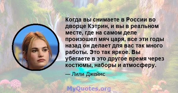 Когда вы снимаете в России во дворце Кэтрин, и вы в реальном месте, где на самом деле произошел мяч царя, все эти годы назад он делает для вас так много работы. Это так яркое. Вы убегаете в это другое время через