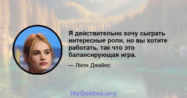 Я действительно хочу сыграть интересные роли, но вы хотите работать, так что это балансирующая игра.