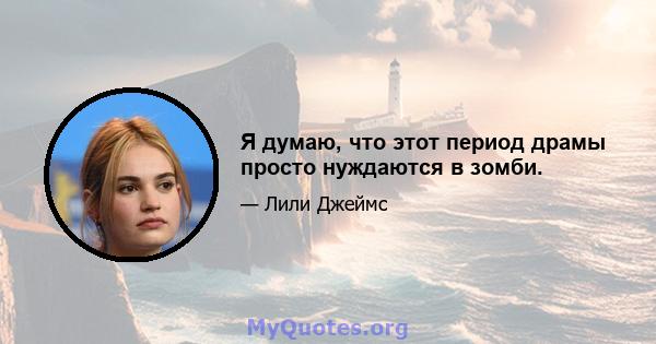 Я думаю, что этот период драмы просто нуждаются в зомби.