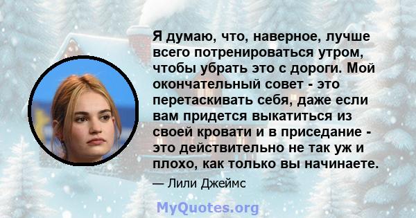 Я думаю, что, наверное, лучше всего потренироваться утром, чтобы убрать это с дороги. Мой окончательный совет - это перетаскивать себя, даже если вам придется выкатиться из своей кровати и в приседание - это