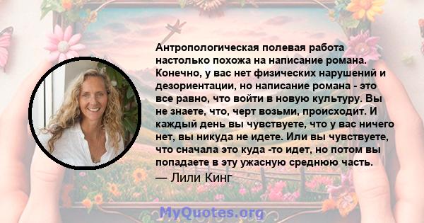 Антропологическая полевая работа настолько похожа на написание романа. Конечно, у вас нет физических нарушений и дезориентации, но написание романа - это все равно, что войти в новую культуру. Вы не знаете, что, черт