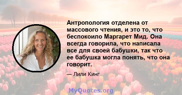 Антропология отделена от массового чтения, и это то, что беспокоило Маргарет Мид. Она всегда говорила, что написала все для своей бабушки, так что ее бабушка могла понять, что она говорит.