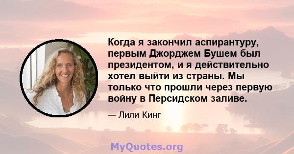 Когда я закончил аспирантуру, первым Джорджем Бушем был президентом, и я действительно хотел выйти из страны. Мы только что прошли через первую войну в Персидском заливе.