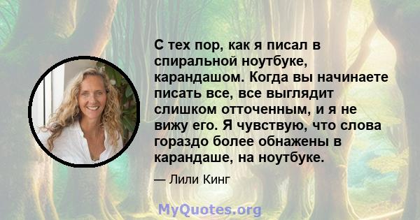 С тех пор, как я писал в спиральной ноутбуке, карандашом. Когда вы начинаете писать все, все выглядит слишком отточенным, и я не вижу его. Я чувствую, что слова гораздо более обнажены в карандаше, на ноутбуке.