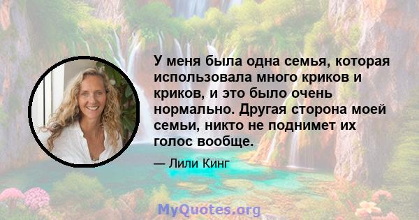 У меня была одна семья, которая использовала много криков и криков, и это было очень нормально. Другая сторона моей семьи, никто не поднимет их голос вообще.